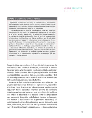 los contenidos; para mejorar el desarrollo de interacciones sig-
nificativas; y para favorecer la consulta, la reflexión, el análisis,
la concertación y la vinculación con la comunidad académica y
directiva de los planteles. El trabajo colegiado debe resultar en
equipos sólidos, capaces de dialogar, concretar acuerdos, y defi-
nir y dar seguimiento a metas específicas sobre el aprendizaje y
la trayectoria educativa de los estudiantes.
Para que el funcionamiento del aparato educativo sea con-
gruente con las nuevas definiciones y prioridades, los centros
escolares, tanto de educación básica como de media superior,
requieren de una estructura interna y externa de acompaña-
miento para el logro de las metas anteriores. Parte del problema
que impide el desarrollo de la escuela como una organización
con autonomía de gestión es la falta de claridad en las reglas
que norman la actuación de los supervisores escolares y las
autoridades directivas. Esto obedece a que no siempre ha sido
claro, entre otros, el alcance de las capacidades administrati-
vas y de gestión de los diversos actores en el sistema educativo.
A partir del ciclo escolar 2016-2017 se puso en marcha el Calendario
Escolar Flexible con el objeto de que las escuelas logren un mejor uso del
tiempo en el aula y tengan la posibilidad de adaptarse a las necesidades
climáticas, culturales o educativas de su comunidad.
Con este objetivo, en mayo de 2016 se emitió el decreto por el que
se reforman los Artículos 13, 51, 56 y 69 de la Ley General de Educación
y se faculta a todas las escuelas de educación básica (preescolar,
primaria y secundaria), de todos los tipos de servicio, para optar por
el calendario tradicional de 200 días o cambiar a uno de 185 días,
con jornadas más largas. De esta manera se garantiza que el tiempo
escolar efectivo sea el mismo en ambos calendarios: las escuelas que
prefieren el calendario escolar de 185 días trabajan el mismo número
de horas efectivas en el año que las que mantienen el de 200 días.
Con estas definiciones normativas, se fortalece la autonomía de
gestión de las comunidades escolares, las cuales podrán definir de forma
democrática, con el concurso de docentes y padres de familia, y previa
autorización de la autoridad educativa estatal, el calendario que más
convenga a sus necesidades.
Cuadro 6. Calendario Escolar Flexible
M O D E L O E D U C A T I V O
105
 