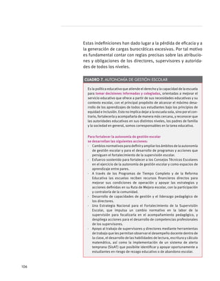 Estas indefiniciones han dado lugar a la pérdida de eficacia y a
la generación de cargas burocráticas excesivas. Por tal motivo
es fundamental contar con reglas precisas sobre las atribucio-
nes y obligaciones de los directores, supervisores y autorida-
des de todos los niveles.
Es la política educativa que atiende el derecho y la capacidad de la escuela
para tomar decisiones informadas y colegiadas, orientadas a mejorar el
servicio educativo que ofrece a partir de sus necesidades educativas y su
contexto escolar, con el principal propósito de alcanzar el máximo desa-
rrollo de los aprendizajes de todos sus estudiantes bajo los principios de
equidad e inclusión. Esto no implica dejar a la escuela sola, sino por el con-
trario, fortalecerla y acompañarla de manera más cercana, y reconocer que
las autoridades educativas en sus distintos niveles, los padres de familia
y la sociedad en general, somos corresponsables en la tarea educativa.
Para fortalecer la autonomía de gestión escolar
se desarrollan las siguientes acciones:
·  Cambiosnormativosparadefiniryampliarlosámbitosdelaautonomía
de gestión escolar y para el desarrollo de programas y acciones que
persiguen el fortalecimiento de la supervisión escolar.
·  Esfuerzo sostenido para fortalecer a los Consejos Técnicos Escolares
en el ejercicio de la autonomía de gestión escolar y como espacios de
aprendizaje entre pares.
·  A través de los Programas de Tiempo Completo y de la Reforma
Educativa las escuelas reciben recursos financieros directos para
mejorar sus condiciones de operación y apoyar las estrategias y
acciones definidas en su Ruta de Mejora escolar, con la participación
y contraloría de la comunidad.
·  Desarrollo de capacidades de gestión y el liderazgo pedagógico de
los directores.
·  Una Estrategia Nacional para el Fortalecimiento de la Supervisión
Escolar, que impulsa un cambio normativo en la labor de la
supervisión para focalizarla en el acompañamiento pedagógico, y
despliega acciones para el desarrollo de competencias profesionales
de los supervisores.
·  Apoyo al trabajo de supervisores y directores mediante herramientas
de trabajo que les permitan observar el desempeño docente dentro de
la clase, el desarrollo de las habilidades de lectura, escritura y cálculo
matemático, así como la implementación de un sistema de alerta
temprana (SisAT) que posibiite identificar y apoyar oportunamente a
estudiantes en riesgo de rezago educativo o de abandono escolar.
Cuadro 7. Autonomía de Gestión Escolar
106
 
