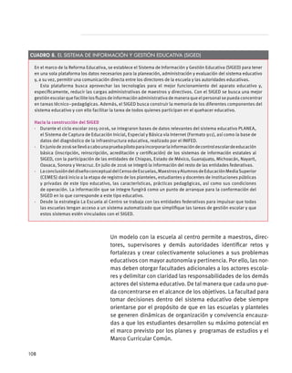 Un modelo con la escuela al centro permite a maestros, direc-
tores, supervisores y demás autoridades identificar retos y
fortalezas y crear colectivamente soluciones a sus problemas
educativos con mayor autonomía y pertinencia. Por ello, las nor-
mas deben otorgar facultades adicionales a los actores escola-
res y delimitar con claridad las responsabilidades de los demás
actores del sistema educativo. De tal manera que cada uno pue-
da concentrarse en el alcance de los objetivos. La facultad para
tomar decisiones dentro del sistema educativo debe siempre
orientarse por el propósito de que en las escuelas y planteles
se generen dinámicas de organización y convivencia encauza-
das a que los estudiantes desarrollen su máximo potencial en
el marco previsto por los planes y programas de estudios y el
Marco Curricular Común.
En el marco de la Reforma Educativa, se establece el Sistema de Información y Gestión Educativa (SIGED) para tener
en una sola plataforma los datos necesarios para la planeación, administración y evaluación del sistema educativo
y, a su vez, permitir una comunicación directa entre los directores de la escuela y las autoridades educativas.
Esta plataforma busca aprovechar las tecnologías para el mejor funcionamiento del aparato educativo y,
específicamente, reducir las cargas administrativas de maestros y directivos. Con el SIGED se busca una mejor
gestión escolar que facilite los flujos de información administrativa de manera que el personal se pueda concentrar
en tareas técnico–pedagógicas. Además, el SIGED busca construir la memoria de los diferentes componentes del
sistema educativo y con ello facilitar la tarea de todos quienes participan en el quehacer educativo.
Hacia la construcción del SIGED
·  Durante el ciclo escolar 2015-2016, se integraron bases de datos relevantes del sistema educativo PLANEA,
el Sistema de Captura de Educación Inicial, Especial y Básica vía Internet (Formato 911), así como la base de
datos del diagnóstico de la infraestructura educativa, realizado por el INIFED.
·  Enjuniode2016sellevóacabounapruebapilotoparaincorporarlainformacióndecontrolescolardeeducación
básica (inscripción, reinscripción, acreditación y certificación) de los sistemas de información estatales al
SIGED, con la participación de las entidades de Chiapas, Estado de México, Guanajuato, Michoacán, Nayarit,
Oaxaca, Sonora y Veracruz. En julio de 2016 se integró la información del resto de las entidades federativas.
·  LaconclusióndeldiseñoconceptualdelCensodeEscuelas,MaestrosyAlumnosdeEducaciónMediaSuperior
(CEMES) dará inicio a la etapa de registro de los planteles, estudiantes y docentes de instituciones públicas
y privadas de este tipo educativo, las características, prácticas pedagógicas, así como sus condiciones
de operación. La información que se integre fungirá como un punto de arranque para la conformación del
SIGED en lo que corresponde a este tipo educativo.
·  Desde la estrategia La Escuela al Centro se trabaja con las entidades federativas para impulsar que todas
las escuelas tengan acceso a un sistema automatizado que simplifique las tareas de gestión escolar y que
estos sistemas estén vinculados con el SIGED.
Cuadro 8. El Sistema de Información y Gestión Educativa (SIGED)
108
 