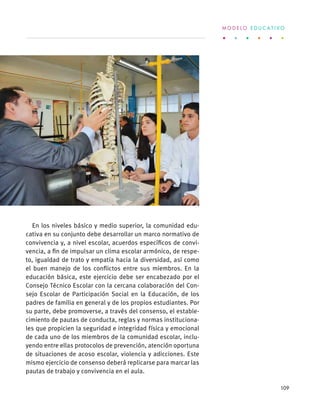En los niveles básico y medio superior, la comunidad edu-
cativa en su conjunto debe desarrollar un marco normativo de
convivencia y, a nivel escolar, acuerdos específicos de convi-
vencia, a fin de impulsar un clima escolar armónico, de respe-
to, igualdad de trato y empatía hacia la diversidad, así como
el buen manejo de los conflictos entre sus miembros. En la
educación básica, este ejercicio debe ser encabezado por el
Consejo Técnico Escolar con la cercana colaboración del Con-
sejo Escolar de Participación Social en la Educación, de los
padres de familia en general y de los propios estudiantes. Por
su parte, debe promoverse, a través del consenso, el estable-
cimiento de pautas de conducta, reglas y normas instituciona-
les que propicien la seguridad e integridad física y emocional
de cada uno de los miembros de la comunidad escolar, inclu-
yendo entre ellas protocolos de prevención, atención oportuna
de situaciones de acoso escolar, violencia y adicciones. Este
mismo ejercicio de consenso deberá replicarse para marcar las
pautas de trabajo y convivencia en el aula.
M O D E L O E D U C A T I V O
109
 