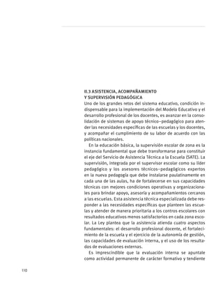 II.3 Asistencia, acompañamiento
y supervisión pedagógica
Uno de los grandes retos del sistema educativo, condición in-
dispensable para la implementación del Modelo Educativo y el
desarrollo profesional de los docentes, es avanzar en la conso-
lidación de sistemas de apoyo técnico–pedagógico para aten-
der las necesidades específicas de las escuelas y los docentes,
y acompañar el cumplimiento de su labor de acuerdo con las
políticas nacionales.
En la educación básica, la supervisión escolar de zona es la
instancia fundamental que debe transformarse para constituir
el eje del Servicio de Asistencia Técnica a la Escuela (SATE). La
supervisión, integrada por el supervisor escolar como su líder
pedagógico y los asesores técnicos–pedagógicos expertos
en la nueva pedagogía que debe instalarse paulatinamente en
cada una de las aulas, ha de fortalecerse en sus capacidades
técnicas con mejores condiciones operativas y organizaciona-
les para brindar apoyo, asesoría y acompañamientos cercanos
a las escuelas. Esta asistencia técnica especializada debe res-
ponder a las necesidades específicas que planteen las escue-
las y atender de manera prioritaria a los contros escolares con
resultados educativos menos satisfactorios en cada zona esco-
lar. La Ley plantea que la asistencia atienda cuatro aspectos
fundamentales: el desarrollo profesional docente, el fortaleci-
miento de la escuela y el ejercicio de la autonomía de gestión,
las capacidades de evaluación interna, y el uso de los resulta-
dos de evaluaciones externas.
Es imprescindible que la evaluación interna se apuntale
como actividad permanente de carácter formativo y tendiente
110
 