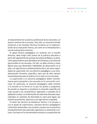 al mejoramiento de la práctica profesional de los docentes y al
avance continuo de la escuela. Para ello, es necesario brindar
asistencia a los Consejos Técnicos Escolares en la implemen-
tación de la evaluación interna, así como en la interpretación y
uso de evaluaciones externas.
El apoyo técnico–pedagógico, en conjunto con la función
directiva, debe fungir como asesor de la práctica educativa a
partir del seguimiento de acciones de la Ruta de Mejora, es decir,
como apoyo externo que identifique las fortalezas y las áreas de
oportunidad en las escuelas. Por ello, se debe orientar a estas
figuras para que desarrollen habilidades de observación en el
aula, con rigor técnico y profesionalismo ético, así como capaci-
dades de supervisión con una directriz pedagógica y una retro-
alimentación formativa específica, para que de ellas deriven
recomendaciones para la práctica en el aula y en las escuelas.
La supervisión y la asesoría pedagógica deben transfor-
marse para acompañar a las escuelas en la concreción curri-
cular. En particular, la asesoría pedagógica debe orientar
a la escuela en la forma en la que los planes y programas
de estudio se imparten y consideran la situación específica de
cada escuela y las características regionales y culturales de la
población escolar. La conformación de colectivos docentes espe-
cializados en contextos de diversidad es clave para lograr una
asistencia pertinente, oportuna y con rigor técnico y equidad.
A través del Servicio de Asistencia Técnica a la Escuela, y
con el apoyo de supervisores, asesores técnico–pedagógicos
y directivos destacados, las escuelas cuentan con la asesoría y
acompañamiento para aprender a gestionar su autonomía curri-
cular. Con base en la normatividad nacional y su propia Ruta de
M O D E L O E D U C A T I V O
111
 