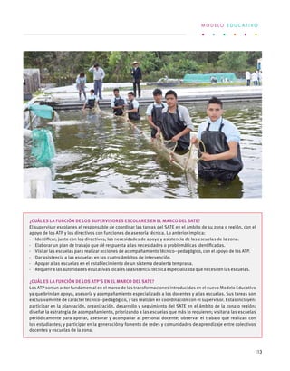 ¿Cuál es la función de los supervisores escolares en el marco del SATE?
El supervisor escolar es el responsable de coordinar las tareas del SATE en el ámbito de su zona o región, con el
apoyo de los ATP y los directivos con funciones de asesoría técnica. Lo anterior implica:
·  Identificar, junto con los directivos, las necesidades de apoyo y asistencia de las escuelas de la zona.
·  Elaborar un plan de trabajo que dé respuesta a las necesidades o problemáticas identificadas.
·  Visitar las escuelas para realizar acciones de acompañamiento técnico–pedagógico, con el apoyo de los ATP.
·  Dar asistencia a las escuelas en los cuatro ámbitos de intervención.
·  Apoyar a las escuelas en el establecimiento de un sistema de alerta temprana.
·  Requerir a las autoridades educativas locales la asistencia técnica especializada que necesiten las escuelas.
¿Cuál es la función de los ATP’s en el marco del SATE?
Los ATP son un actor fundamental en el marco de las transformaciones introducidas en el nuevo Modelo Educativo
ya que brindan apoyo, asesoría y acompañamiento especializado a los docentes y a las escuelas. Sus tareas son
exclusivamente de carácter técnico–pedagógico, y las realizan en coordinación con el supervisor. Éstas incluyen:
participar en la planeación, organización, desarrollo y seguimiento del SATE en el ámbito de la zona o región;
diseñar la estrategia de acompañamiento, priorizando a las escuelas que más lo requieren; visitar a las escuelas
periódicamente para apoyar, asesorar y acompañar al personal docente; observar el trabajo que realizan con
los estudiantes; y participar en la generación y fomento de redes y comunidades de aprendizaje entre colectivos
docentes y escuelas de la zona.
M O D E L O E D U C A T I V O
113
 