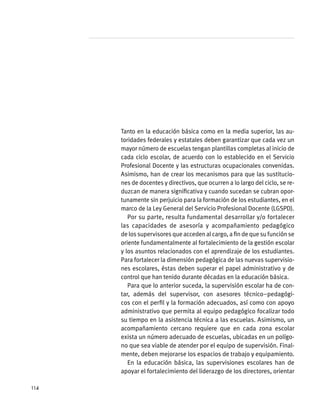 Tanto en la educación básica como en la media superior, las au-
toridades federales y estatales deben garantizar que cada vez un
mayor número de escuelas tengan plantillas completas al inicio de
cada ciclo escolar, de acuerdo con lo establecido en el Servicio
Profesional Docente y las estructuras ocupacionales convenidas.
Asimismo, han de crear los mecanismos para que las sustitucio-
nes de docentes y directivos, que ocurren a lo largo del ciclo, se re-
duzcan de manera significativa y cuando sucedan se cubran opor-
tunamente sin perjuicio para la formación de los estudiantes, en el
marco de la Ley General del Servicio Profesional Docente (LGSPD).
Por su parte, resulta fundamental desarrollar y/o fortalecer
las capacidades de asesoría y acompañamiento pedagógico
delossupervisoresqueaccedenalcargo,afindequesufunciónse
oriente fundamentalmente al fortalecimiento de la gestión escolar
y los asuntos relacionados con el aprendizaje de los estudiantes.
Para fortalecer la dimensión pedagógica de las nuevas supervisio-
nes escolares, éstas deben superar el papel administrativo y de
control que han tenido durante décadas en la educación básica.
Para que lo anterior suceda, la supervisión escolar ha de con-
tar, además del supervisor, con asesores técnico–pedagógi-
cos con el perfil y la formación adecuados, así como con apoyo
administrativo que permita al equipo pedagógico focalizar todo
su tiempo en la asistencia técnica a las escuelas. Asimismo, un
acompañamiento cercano requiere que en cada zona escolar
exista un número adecuado de escuelas, ubicadas en un polígo-
no que sea viable de atender por el equipo de supervisión. Final-
mente, deben mejorarse los espacios de trabajo y equipamiento.
En la educación básica, las supervisiones escolares han de
apoyar el fortalecimiento del liderazgo de los directores, orientar
114
 