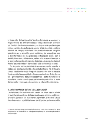 el desarrollo de los Consejos Técnicos Escolares, y promover el
mejoramiento del ambiente escolar y la participación activa de
las familias. De la misma manera, es importante que las super-
visiones visiten las aulas para apoyar a los docentes en el uso
efectivo del tiempo, en la detección de estudiantes en riesgo de
abandono, en la atención a sus problemas de aprendizaje y en
la transformación de las prácticas pedagógicas acorde con el
Modelo Educativo.70
Finalmente, deben brindar asesoría respecto
al aprovechamiento del material didáctico así como el estableci-
miento de ambientes de aprendizaje y de convivencia escolar.
Por su parte, en los planteles de educación media superior el
trabajo de acompañamiento a los estudiantes se ha de llevar a
cabo a través del trabajo colegiado docente. Por ello, es necesa-
rio desarrollar las capacidades de acompañamiento de los docen-
tes —principalmente de tutoría académica— de tal manera que el
estudiante cuente con el apoyo permanente para evitar el aban-
dono escolar y concluya exitosamente la educación obligatoria.
II.4 Participación social en la educación
Las familias y las comunidades tienen un papel destacado en
el buen funcionamiento de las escuelas y en generar ambientes
propicios para que los estudiantes aprendan. El Modelo Educa-
tivo abre nuevas posibilidades de participación en la educación,
70  Estos procesos de acompañamiento tendrán como único objetivo la retro-
alimentación al docente en un diálogo entre pares y no formarán parte de las
evaluaciones.
M O D E L O E D U C A T I V O
115
 