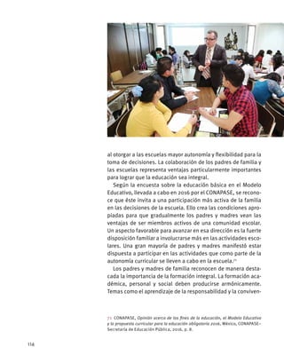 al otorgar a las escuelas mayor autonomía y flexibilidad para la
toma de decisiones. La colaboración de los padres de familia y
las escuelas representa ventajas particularmente importantes
para lograr que la educación sea integral.
Según la encuesta sobre la educación básica en el Modelo
Educativo, llevada a cabo en 2016 por el CONAPASE, se recono-
ce que éste invita a una participación más activa de la familia
en las decisiones de la escuela. Ello crea las condiciones apro-
piadas para que gradualmente los padres y madres vean las
ventajas de ser miembros activos de una comunidad escolar.
Un aspecto favorable para avanzar en esa dirección es la fuerte
disposición familiar a involucrarse más en las actividades esco-
lares. Una gran mayoría de padres y madres manifestó estar
dispuesta a participar en las actividades que como parte de la
autonomía curricular se lleven a cabo en la escuela.71
Los padres y madres de familia reconocen de manera desta-
cada la importancia de la formación integral. La formación aca-
démica, personal y social deben producirse armónicamente.
Temas como el aprendizaje de la responsabilidad y la conviven-
71 CONAPASE, Opinión acerca de los fines de la educación, el Modelo Educativo
y la propuesta curricular para la educación obligatoria 2016, México, CONAPASE–
Secretaría de Educación Pública, 2016, p. 8.
116
 