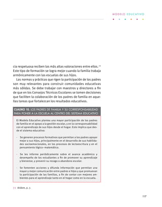 cia respetuosa reciben las más altas valoraciones entre ellos.72
Este tipo de formación se logra mejor cuando la familia trabaja
armónicamente con las escuelas de sus hijos.
Las normas y prácticas que rigen la participación de los padres
son muy relevantes para construir comunidades educativas
más sólidas. Se debe trabajar con maestros y directores a fin
de que en los Consejos Técnicos Escolares se tomen decisiones
que faciliten la colaboración de los padres de familia en aque-
llas tareas que fortalezcan los resultados educativos.
72 Ibídem, p. 7.
El Modelo Educativo plantea una mayor participación de los padres
de familia en el apoyo a la gestión escolar, y en la corresponsabilidad
con el aprendizaje de sus hijos desde el hogar. Esto implica que des-
de el sistema educativo:
·  Se generen procesos formativos que permitan a los padres apoyar
mejor a sus hijos, principalmente en el desarrollo de sus habilida-
des socioemocionales, en los procesos de lectoescritura y en el
pensamiento lógico–matemático.
·  Se les informe periódicamente sobre el avance académico y
desempeño de los estudiantes a fin de promover su aprendizaje
y bienestar, y prevenir su rezago o abandono escolar.
·  Se fomenten acciones y difunda información que permitan una
mayor y mejor comunicación entre padres e hijos y que promuevan
la participación de las familias, a fin de contar con mejores am-
bientes para el aprendizaje tanto en el hogar como en la escuela.
Cuadro 10. Los padres de familia y su corresponsabilidad
para poner a la escuela al centro del sistema educativo
M O D E L O E D U C A T I V O
117
 