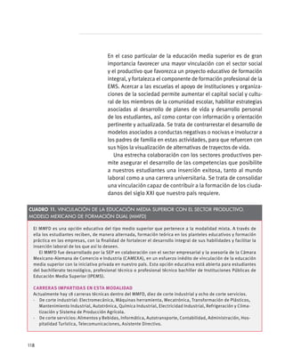 En el caso particular de la educación media superior es de gran
importancia favorecer una mayor vinculación con el sector social
y el productivo que favorezca un proyecto educativo de formación
integral, y fortalezca el componente de formación profesional de la
EMS. Acercar a las escuelas el apoyo de instituciones y organiza-
ciones de la sociedad permite aumentar el capital social y cultu-
ral de los miembros de la comunidad escolar, habilitar estrategias
asociadas al desarrollo de planes de vida y desarrollo personal
de los estudiantes, así como contar con información y orientación
pertinente y actualizada. Se trata de contrarrestar el desarrollo de
modelos asociados a conductas negativas o nocivas e involucrar a
los padres de familia en estas actividades, para que refuercen con
sus hijos la visualización de alternativas de trayectos de vida.
Una estrecha colaboración con los sectores productivos per-
mite asegurar el desarrollo de las competencias que posibilite
a nuestros estudiantes una inserción exitosa, tanto al mundo
laboral como a una carrera universitaria. Se trata de consolidar
una vinculación capaz de contribuir a la formación de los ciuda-
danos del siglo XXI que nuestro país requiere.
El MMFD es una opción educativa del tipo medio superior que pertenece a la modalidad mixta. A través de
ella los estudiantes reciben, de manera alternada, formación teórica en los planteles educativos y formación
práctica en las empresas, con la finalidad de fortalecer el desarrollo integral de sus habilidades y facilitar la
inserción laboral de los que así lo deseen.
El MMFD fue desarrollado por la SEP en colaboración con el sector empresarial y la asesoría de la Cámara
Mexicano-Alemana de Comercio e Industria (CAMEXA), en un esfuerzo inédito de vinculación de la educación
media superior con la iniciativa privada en nuestro país. Esta opción educativa está abierta para estudiantes
del bachillerato tecnológico, profesional técnico o profesional técnico bachiller de Instituciones Públicas de
Educación Media Superior (IPEMS).
Carreras impartidas en esta modalidad
Actualmente hay 18 carreras técnicas dentro del MMFD, diez de corte industrial y ocho de corte servicios.
·  De corte industrial: Electromecánica, Máquinas herramienta, Mecatrónica, Transformación de Plásticos,
Mantenimiento Industrial, Autotrónica, Química Industrial, Electricidad Industrial, Refrigeración y Clima-
tización y Sistema de Producción Agrícola.
·  De corte servicios: Alimentos y Bebidas, Informática, Autotransporte, Contabilidad, Administración, Hos-
pitalidad Turística, Telecomunicaciones, Asistente Directivo.
Cuadro 11. Vinculación de la educación media superior con el Sector Productivo.
Modelo Mexicano de Formación Dual (MMFD)
118
 