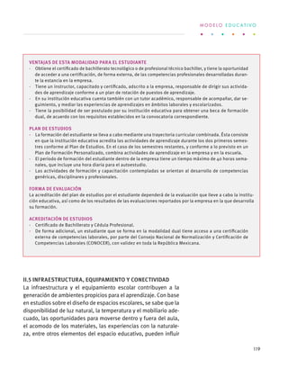 Ventajas de esta modalidad para el estudiante
·  Obtiene el certificado de bachillerato tecnológico o de profesional técnico bachiller, y tiene la oportunidad
de acceder a una certificación, de forma externa, de las competencias profesionales desarrolladas duran-
te la estancia en la empresa.
·  Tiene un instructor, capacitado y certificado, adscrito a la empresa, responsable de dirigir sus activida-
des de aprendizaje conforme a un plan de rotación de puestos de aprendizaje.
·  En su institución educativa cuenta también con un tutor académico, responsable de acompañar, dar se-
guimiento, y mediar las experiencias de aprendizajes en ámbitos laborales y escolarizados.
·  Tiene la posibilidad de ser postulado por su institución educativa para obtener una beca de formación
dual, de acuerdo con los requisitos establecidos en la convocatoria correspondiente.
Plan de estudios
·  La formación del estudiante se lleva a cabo mediante una trayectoria curricular combinada. Ésta consiste
en que la institución educativa acredita las actividades de aprendizaje durante los dos primeros semes-
tres conforme al Plan de Estudios. En el caso de los semestres restantes, y conforme a lo previsto en un
Plan de Formación Personalizado, combina actividades de aprendizaje en la empresa y en la escuela.
·  El periodo de formación del estudiante dentro de la empresa tiene un tiempo máximo de 40 horas sema-
nales, que incluye una hora diaria para el autoestudio.
·  Las actividades de formación y capacitación contempladas se orientan al desarrollo de competencias
genéricas, disciplinares y profesionales.
Forma de evaluación
La acreditación del plan de estudios por el estudiante dependerá de la evaluación que lleve a cabo la institu-
ción educativa, así como de los resultados de las evaluaciones reportados por la empresa en la que desarrolla
su formación.
Acreditación de estudios
·  Certificado de Bachillerato y Cédula Profesional.
·  De forma adicional, un estudiante que se forma en la modalidad dual tiene acceso a una certificación
externa de competencias laborales, por parte del Consejo Nacional de Normalización y Certificación de
Competencias Laborales (CONOCER), con validez en toda la República Mexicana.
II.5 Infraestructura, equipamiento y conectividad
La infraestructura y el equipamiento escolar contribuyen a la
generación de ambientes propicios para el aprendizaje. Con base
en estudios sobre el diseño de espacios escolares, se sabe que la
disponibilidad de luz natural, la temperatura y el mobiliario ade-
cuado, las oportunidades para moverse dentro y fuera del aula,
el acomodo de los materiales, las experiencias con la naturale-
za, entre otros elementos del espacio educativo, pueden influir
M O D E L O E D U C A T I V O
119
 
