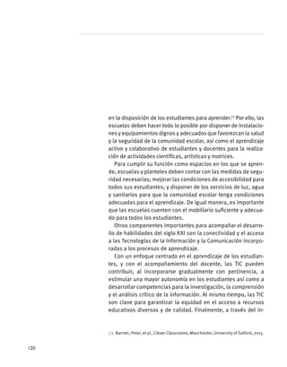 en la disposición de los estudiantes para aprender.73
Por ello, las
escuelas deben hacer todo lo posible por disponer de instalacio-
nes y equipamientos dignos y adecuados que favorezcan la salud
y la seguridad de la comunidad escolar, así como el aprendizaje
activo y colaborativo de estudiantes y docentes para la realiza-
ción de actividades científicas, artísticas y motrices.
Para cumplir su función como espacios en los que se apren-
de, escuelas y planteles deben contar con las medidas de segu-
ridad necesarias; mejorar las condiciones de accesibilidad para
todos sus estudiantes; y disponer de los servicios de luz, agua
y sanitarios para que la comunidad escolar tenga condiciones
adecuadas para el aprendizaje. De igual manera, es importante
que las escuelas cuenten con el mobiliario suficiente y adecua-
do para todos los estudiantes.
Otros componentes importantes para acompañar el desarro-
llo de habilidades del siglo XXI son la conectividad y el acceso
a las Tecnologías de la Información y la Comunicación incorpo-
radas a los procesos de aprendizaje.
Con un enfoque centrado en el aprendizaje de los estudian-
tes, y con el acompañamiento del docente, las TIC pueden
contribuir, al incorporarse gradualmente con pertinencia, a
estimular una mayor autonomía en los estudiantes así como a
desarrollar competencias para la investigación, la comprensión
y el análisis crítico de la información. Al mismo tiempo, las TIC
son clave para garantizar la equidad en el acceso a recursos
educativos diversos y de calidad. Finalmente, a través del in-
73  Barrett, Peter, et al., Clever Classrooms, Manchester, University of Salford, 2015.
120
 