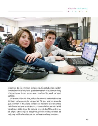tercambio de experiencias a distancia, los estudiantes pueden
tomar conciencia del papel que desempeñan en su comunidad y
el impacto que tienen sus acciones en el ámbito local, nacional
y global.
En la formación docente, el fortalecimiento de competencias
digitales es fundamental porque las TIC son una herramienta
que permiten el desarrollo profesional mediante el intercambio
de información y de experiencias, así como la innovación de las
estrategias didácticas. De manera general, las TIC pueden ser
de amplia utilidad para apoyar la gestión de los procesos de
mejora y facilitar la colaboración en las escuelas y planteles.
M O D E L O E D U C A T I V O
121
 