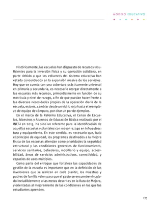 Históricamente, las escuelas han dispuesto de recursos insu-
ficientes para la inversión física y su operación cotidiana, en
parte debido a que los esfuerzos del sistema educativo han
estado concentrados en la expansión masiva de los servicios.
Hoy que se cuenta con una cobertura prácticamente universal
en primaria y secundaria, es necesario otorgar directamente a
las escuelas más recursos, primordialmente en función de su
matrícula y nivel de rezago, a fin de que puedan hacer frente a
las diversas necesidades propias de la operación diaria de la
escuela, esto es, cambiar desde un vidrio roto hasta el reempla-
zo de equipo de cómputo, por citar un par de ejemplos.
En el marco de la Reforma Educativa, el Censo de Escue-
las, Maestros y Alumnos de Educación Básica realizado por el
INEGI en 2013, ha sido un referente para la identificación de
aquellas escuelas y planteles con mayor rezago en infraestruc-
tura y equipamiento. En este sentido, es necesario que, bajo
el principio de equidad, los programas destinados a la mejora
física de las escuelas atiendan como prioridades la seguridad
estructural y las condiciones generales de funcionamiento,
servicios sanitarios, bebederos, mobiliario y equipo, accesi-
bilidad, áreas de servicios administrativos, conectividad, y
espacios de usos múltiples.
Como parte del enfoque que fortalece las capacidades de
gestión de la escuela es importante que en la definición de las
inversiones que se realizan en cada plantel, los maestros y
padres de familia velen para que el gasto se encuentre vincula-
do ineludiblemente a las metas descritas en la Ruta de Mejora,
y orientadas al mejoramiento de las condiciones en los que los
estudiantes aprenden.
M O D E L O E D U C A T I V O
123
 