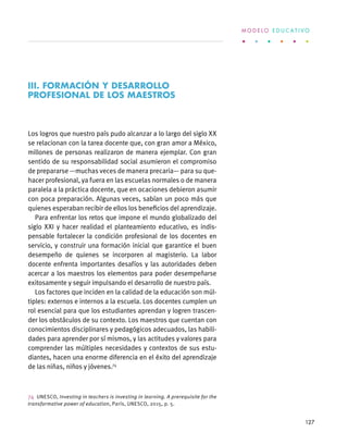 Los logros que nuestro país pudo alcanzar a lo largo del siglo XX
se relacionan con la tarea docente que, con gran amor a México,
millones de personas realizaron de manera ejemplar. Con gran
sentido de su responsabilidad social asumieron el compromiso
de prepararse —muchas veces de manera precaria— para su que-
hacer profesional, ya fuera en las escuelas normales o de manera
paralela a la práctica docente, que en ocaciones debieron asumir
con poca preparación. Algunas veces, sabían un poco más que
quienes esperaban recibir de ellos los beneficios del aprendizaje.
Para enfrentar los retos que impone el mundo globalizado del
siglo XXI y hacer realidad el planteamiento educativo, es indis-
pensable fortalecer la condición profesional de los docentes en
servicio, y construir una formación inicial que garantice el buen
desempeño de quienes se incorporen al magisterio. La labor
docente enfrenta importantes desafíos y las autoridades deben
acercar a los maestros los elementos para poder desempeñarse
exitosamente y seguir impulsando el desarrollo de nuestro país.
Los factores que inciden en la calidad de la educación son múl-
tiples: externos e internos a la escuela. Los docentes cumplen un
rol esencial para que los estudiantes aprendan y logren trascen-
der los obstáculos de su contexto. Los maestros que cuentan con
conocimientos disciplinares y pedagógicos adecuados, las habili-
dades para aprender por sí mismos, y las actitudes y valores para
comprender las múltiples necesidades y contextos de sus estu-
diantes, hacen una enorme diferencia en el éxito del aprendizaje
de las niñas, niños y jóvenes.74
74 UNESCO, Investing in teachers is investing in learning. A prerequisite for the
transformative power of education, París, UNESCO, 2015, p. 5.
III. formación y desarrollo
profesional de los maestros
M O D E L O E D U C A T I V O
127
 