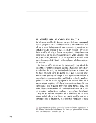 III.1 Desafíos para los docentes del siglo XXI
La principal función del docente es contribuir con sus capaci-
dades y experiencia en la construcción de ambientes que pro-
picien el logro de los aprendizajes esperados por parte de los
estudiantes. En ello reside su esencia. En ello debe enfocarse
la formación inicial y la formación continua, ofrecida de ma-
nera formal por las distintas autoridades y los Consejos Téc-
nicos Escolares, la colaboración entre pares y el arduo trabajo
que, de manera individual, realizan día con día los maestros
de México.
La investigación educativa ha demostrado que el rol del
docente es fundamental para que los estudiantes aprendan y
trasciendan, incluso, los obstáculos inherentes a su entorno.
Un buen maestro parte del punto en el que encuentra a sus
estudiantes, y los ayuda a llegar lo más lejos posible tanto en el
dominio de los conocimientos, habilidades, actitudes y valores
planteados en los planes y programas de estudio, como en el
desarrollo de su potencial.75
Esto representa una tarea de gran
complejidad que requiere diferentes competencias que, ade-
más, deben contender con los problemas derivados de la vida
en sociedad y del contexto en el que el aprendizaje tiene lugar.
Hoy en día existen elementos en el desarrollo de las diná-
micas global y local que tienen un efecto considerable en la
concepción de la educación, el aprendizaje y el papel de estu-
75  “[L]os maestros mejoran el aprendizaje cuando tienen altas expectativas de
sus alumnos, no discriminan entre ellos, les piden que aprendan unos de otros
y les dan comentarios”, en ibídem, pp. 5-7.
128
 