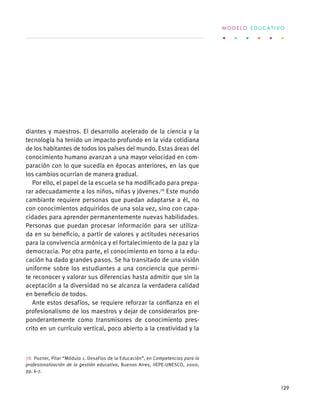 diantes y maestros. El desarrollo acelerado de la ciencia y la
tecnología ha tenido un impacto profundo en la vida cotidiana
de los habitantes de todos los países del mundo. Estas áreas del
conocimiento humano avanzan a una mayor velocidad en com-
paración con lo que sucedía en épocas anteriores, en las que
los cambios ocurrían de manera gradual.
Por ello, el papel de la escuela se ha modificado para prepa-
rar adecuadamente a los niños, niñas y jóvenes.76
Este mundo
cambiante requiere personas que puedan adaptarse a él, no
con conocimientos adquiridos de una sola vez, sino con capa-
cidades para aprender permanentemente nuevas habilidades.
Personas que puedan procesar información para ser utiliza-
da en su beneficio, a partir de valores y actitudes necesarios
para la convivencia armónica y el fortalecimiento de la paz y la
democracia. Por otra parte, el conocimiento en torno a la edu-
cación ha dado grandes pasos. Se ha transitado de una visión
uniforme sobre los estudiantes a una conciencia que permi-
te reconocer y valorar sus diferencias hasta admitir que sin la
aceptación a la diversidad no se alcanza la verdadera calidad
en beneficio de todos.
Ante estos desafíos, se requiere reforzar la confianza en el
profesionalismo de los maestros y dejar de considerarlos pre-
ponderantemente como transmisores de conocimiento pres-
crito en un currículo vertical, poco abierto a la creatividad y la
76  Pozner, Pilar “Módulo 1. Desafíos de la Educación”, en Competencias para la
profesionalización de la gestión educativa, Buenos Aires, IIEPE-UNESCO, 2000,
pp. 6-7.
M O D E L O E D U C A T I V O
129
 
