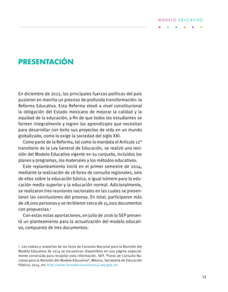 En diciembre de 2012, las principales fuerzas políticas del país
pusieron en marcha un proceso de profunda transformación: la
Reforma Educativa. Esta Reforma elevó a nivel constitucional
la obligación del Estado mexicano de mejorar la calidad y la
equidad de la educación, a fin de que todos los estudiantes se
formen integralmente y logren los aprendizajes que necesitan
para desarrollar con éxito sus proyectos de vida en un mundo
globalizado, como lo exige la sociedad del siglo XXI.
Como parte de la Reforma, tal como lo mandata el Artículo 12°
transitorio de la Ley General de Educación, se realizó una revi-
sión del Modelo Educativo vigente en su conjunto, incluidos los
planes y programas, los materiales y los métodos educativos.
Este replanteamiento inició en el primer semestre de 2014,
mediante la realización de 18 foros de consulta regionales, seis
de ellos sobre la educación básica, e igual número para la edu-
cación media superior y la educación normal. Adicionalmente,
se realizaron tres reuniones nacionales en las cuales se presen-
taron las conclusiones del proceso. En total, participaron más
de 28,000 personas y se recibieron cerca de 15,000 documentos
con propuestas.1
Con estas estas aportaciones, en julio de 2016 la SEP presen-
tó un planteamiento para la actualización del modelo educati-
vo, compuesto de tres documentos:
1  Los videos y relatorías de los foros de Consulta Nacional para la Revisión del
Modelo Educativo de 2014 se encuentran disponibles en una página especial-
mente construida para recopilar esta información. SEP, “Foros de Consulta Na-
cional para la Revisión del Modelo Educativo”, México, Secretaría de Educación
Pública, 2014, en: http://www.forosdeconsulta2014.sep.gob.mx
Presentación
M O D E L O E D U C A T I V O
13
 