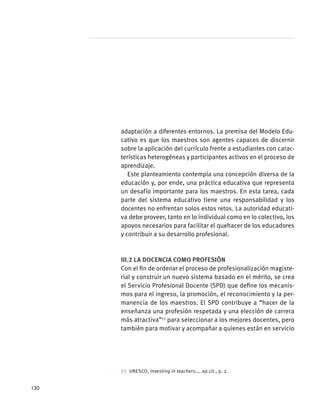 adaptación a diferentes entornos. La premisa del Modelo Edu-
cativo es que los maestros son agentes capaces de discernir
sobre la aplicación del currículo frente a estudiantes con carac-
terísticas heterogéneas y participantes activos en el proceso de
aprendizaje.
Este planteamiento contempla una concepción diversa de la
educación y, por ende, una práctica educativa que representa
un desafío importante para los maestros. En esta tarea, cada
parte del sistema educativo tiene una responsabilidad y los
docentes no enfrentan solos estos retos. La autoridad educati-
va debe proveer, tanto en lo individual como en lo colectivo, los
apoyos necesarios para facilitar el quehacer de los educadores
y contribuir a su desarrollo profesional.
III.2 La docencia como profesión
Con el fin de ordenar el proceso de profesionalización magiste-
rial y construir un nuevo sistema basado en el mérito, se crea
el Servicio Profesional Docente (SPD) que define los mecanis-
mos para el ingreso, la promoción, el reconocimiento y la per-
manencia de los maestros. El SPD contribuye a “hacer de la
enseñanza una profesión respetada y una elección de carrera
más atractiva”77
para seleccionar a los mejores docentes, pero
también para motivar y acompañar a quienes están en servicio
77 UNESCO, Investing in teachers…, op.cit., p. 2.
130
 