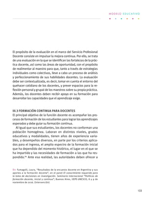 El propósito de la evaluación en el marco del Servicio Profesional
Docente consiste en impulsar la mejora continua. Por ello, se trata
de una evaluación en la que se identifican las fortalezas de la prác-
tica docente, así como las áreas de oportunidad, con el propósito
de realimentar al maestro para que, tanto a través de estrategias
individuales como colectivas, lleve a cabo un proceso de análisis
y perfeccionamiento de sus habilidades docentes. La evaluación
debe ser contextualizada, es decir, tomar en cuenta el entorno del
quehacer cotidiano de los docentes, y prever espacios para la re-
flexión personal y grupal de los maestros sobre su propia práctica.
Además, los docentes deben recibir apoyo en su formación para
desarrollar las capacidades que el aprendizaje exige.
III.3 Formación continua para docentes
El principal objetivo de la función docente es acompañar los pro-
cesos de formación de los estudiantes para lograr los aprendizajes
esperados y debe guiar su formación continua.
Al igual que sus estudiantes, los docentes no conforman una
población homogénea. Laboran en distintos niveles, grados
educativos y modalidades, tienen años de experiencia varia-
bles, y desempeños diversos, en parte por los criterios aplica-
dos para el ingreso, el amplio espectro de la formación inicial
que ha dependido del momento histórico, el lugar en el que se
ha impartido y las necesidades de formación a las que ha res-
pondido.80
Ante esa realidad, las autoridades deben ofrecer a
80  Fumagalli, Laura, “Resultados de la encuesta docente en Argentina y sus
aportes a la formación docente”, en el panel  El conocimiento requerido para
la toma de decisiones en investigación. Seminario Internacional “Políticas de
formación docente, inicial y continua”, Buenos Aires, IIEPE-UNESCO, 8 y 9 de
noviembre de 2016. (Intervención)
M O D E L O E D U C A T I V O
133
 