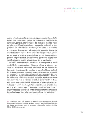 yectos educativos que los profesores requieran cursar. Por un lado,
deben estar orientados a que los docentes tengan un dominio del
currículo y, por otro, a la renovación del trabajo en el aula a través
de la introducción de innovaciones y estrategias pedagógicas para
propiciar los ambientes de aprendizaje, procesos de evaluación
y generación de materiales adecuados. La formación debe estar
orientada a la renovación de los ambientes de aprendizaje, y a que
en las aulas se propicie un aprendizaje activo, situado, autorre-
gulado, dirigido a metas, colaborativo, y que facilite los procesos
sociales de conocimiento y de construcción de significado.
La oferta debe ser amplia, focalizada y heterogénea, e incluir
modalidades escolarizadas, virtuales, mixtas y abiertas con
acceso a materiales adecuados y diversos. En los procesos de
formación docente se debe impulsar la participación de las insti-
tuciones de educación superior y las escuelas normales, con el fin
de ampliar las opciones de capacitación, actualización y desarro-
llo profesional, siempre orientadas a atender las necesidades de
reforzamiento para la práctica educativa. La formación continua
con un alcance nacional debe aprovechar el potencial de las Tec-
nologías de la Información y la Comunicación para cerrar brechas
en el acceso a materiales y contenidos de calidad para todos. El
objetivo debe ser superar las limitaciones de la formación descon-
textualizada y en “cascada” que ha probado ser poco efectiva.81
81  Aguerrondo, Inés, “Los desafíos de la política educativa relativos a las re-
formas de la formación docente”, en AAVV (coord.), Maestros en América Lati-
na: Nuevas perspectivas sobre su formación y desempeño, Santiago de Chile,
PREAL–CINDE, 2004, p. 118.
M O D E L O E D U C A T I V O
135
 