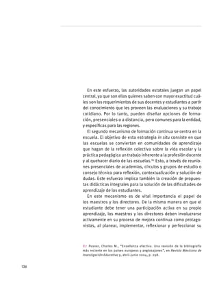 En este esfuerzo, las autoridades estatales juegan un papel
central, ya que son ellas quienes saben con mayor exactitud cuá-
les son los requerimientos de sus docentes y estudiantes a partir
del conocimiento que les proveen las evaluaciones y su trabajo
cotidiano. Por lo tanto, pueden diseñar opciones de forma-
ción, presenciales o a distancia, pero comunes para la entidad,
y específicas para las regiones.
El segundo mecanismo de formación continua se centra en la
escuela. El objetivo de esta estrategia in situ consiste en que
las escuelas se conviertan en comunidades de aprendizaje
que hagan de la reflexión colectiva sobre la vida escolar y la
práctica pedagógica un trabajo inherente a la profesión docente
y al quehacer diario de las escuelas.82
Esto, a través de reunio-
nes presenciales de academias, círculos y grupos de estudio o
consejo técnico para reflexión, contextualización y solución de
dudas. Este esfuerzo implica también la creación de propues-
tas didácticas integrales para la solución de las dificultades de
aprendizaje de los estudiantes.
En este mecanismo es de vital importancia el papel de
los maestros y los directores. De la misma manera en que el
estudiante debe tener una participación activa en su propio
aprendizaje, los maestros y los directores deben involucrarse
activamente en su proceso de mejora continua como protago-
nistas, al planear, implementar, reflexionar y perfeccionar su
82 Posner, Charles M., “Enseñanza efectiva. Una revisión de la bibliografía
más reciente en los países europeos y anglosajones”, en Revista Mexicana de
Investigación Educativa 9, abril-junio 2004, p. 298.
136
 