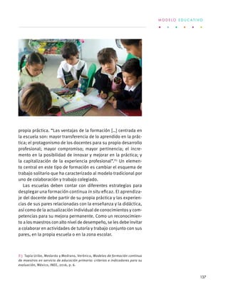 propia práctica. “Las ventajas de la formación […] centrada en
la escuela son: mayor transferencia de lo aprendido en la prác-
tica; el protagonismo de los docentes para su propio desarrollo
profesional; mayor compromiso; mayor pertinencia; el incre-
mento en la posibilidad de innovar y mejorar en la práctica; y
la capitalización de la experiencia profesional”.83
Un elemen-
to central en este tipo de formación es cambiar el esquema de
trabajo solitario que ha caracterizado al modelo tradicional por
uno de colaboración y trabajo colegiado.
Las escuelas deben contar con diferentes estrategias para
desplegar una formación continua in situ eficaz. El aprendiza-
je del docente debe partir de su propia práctica y las experien-
cias de sus pares relacionadas con la enseñanza y la didáctica,
así como de la actualización individual de conocimientos y com-
petencias para su mejora permanente. Como un reconocimien-
to a los maestros con alto nivel de desempeño, se les debe invitar
a colaborar en actividades de tutoría y trabajo conjunto con sus
pares, en la propia escuela o en la zona escolar.
83  Tapia Uribe, Medardo y Medrano, Verónica, Modelos de formación continua
de maestros en servicio de educación primaria: criterios e indicadores para su
evaluación, México, INEE, 2016, p. 6.
M O D E L O E D U C A T I V O
137
 