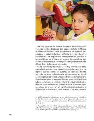 El trabajo personal del maestro debe estar respaldado por los
Consejos Técnicos Escolares. Con base en la Ruta de Mejora,
la planeación colectiva tiene que orientar a los maestros para
proyectar el trabajo individual y enfrentar los retos educativos
de la escuela. Dar seguimiento a esta planeación y evaluar lo
conseguido, es por sí mismo un proceso de aprendizaje para
el colectivo docente que además puede derivar en la identifica-
ción de áreas de formación necesarias.
Como citan múltiples estudios, “no hay un solo caso docu-
mentado de escuelas que hayan cambiado la trayectoria del
logro de sus estudiantes en ausencia de liderazgos talento-
sos”.84
En escuelas y planteles que se transforman en organi-
zaciones para el aprendizaje, los directivos han de “[i]nspirar la
necesidad de generar transformaciones, generar una visión de
futuro, comunicar esa visión de futuro, promover el trabajo en
equipos, brindar orientación que desarrolle el espíritu de logro,
consolidar los avances en las transformaciones; actualizar el
aprendizaje y acumular el conocimiento.”85
Por ello, tanto en
84 UNESCO, Investing in teachers…, op.cit., p. 6. Véase también Posner, Char-
les M., “Enseñanza efectiva. Una revisión de la bibliografía más reciente en
los países europeos y anglosajones, en Revista Mexicana de Investigación…,
op.cit., p. 298.
85  Pozner, Pilar, “Módulo 2. Siete prácticas de liderazgo en la gestión educati-
va”, en Competencias para la profesionalización de la gestión educativa, Buenos
Aires, UNESCO y Ministerio de Educación de Argentina, 2000, p. 19.
138
 