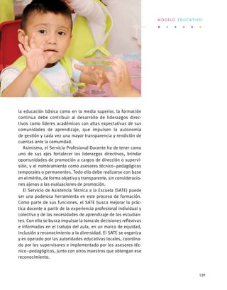 la educación básica como en la media superior, la formación
continua debe contribuir al desarrollo de liderazgos direc-
tivos como líderes académicos con altas expectativas de sus
comunidades de aprendizaje, que impulsen la autonomía
de gestión y cada vez una mayor transparencia y rendición de
cuentas ante la comunidad.
Asimismo, el Servicio Profesional Docente ha de tener como
uno de sus ejes fortalecer los liderazgos directivos, brindar
oportunidades de promoción a cargos de dirección o supervi-
sión, y el nombramiento como asesores técnico–pedagógicos
temporales o permanentes. Todo ello debe realizarse con base
en el mérito, de forma objetiva y transparente, sin consideracio-
nes ajenas a las evaluaciones de promoción.
El Servicio de Asistencia Técnica a la Escuela (SATE) puede
ser una poderosa herramienta en este proceso de formación.
Como parte de sus funciones, el SATE busca mejorar la prác-
tica docente a partir de la experiencia profesional individual y
colectiva y de las necesidades de aprendizaje de los estudian-
tes. Con ello se busca impulsar la toma de decisiones reflexivas
e informadas en el trabajo del aula, en un marco de equidad,
inclusión y reconocimiento a la diversidad. El SATE se organiza
y es operado por las autoridades educativas locales, coordina-
do por los supervisores e implementado por los asesores téc-
nico–pedagógicos, junto con otros maestros que obtengan ese
reconocimiento.
M O D E L O E D U C A T I V O
139
 