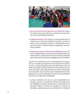 1.	Carta sobre los Fines de la Educación en el Siglo XXI. Expone
de manera breve qué mexicanas y mexicanos se busca for-
mar con el nuevo Modelo Educativo.
2.	El Modelo Educativo 2016. Explica, en cinco grandes ejes, el
modelo que se deriva de la Reforma Educativa, es decir, la
forma en que se propone articular los componentes del sis-
tema para lograr el máximo logro de aprendizaje de niñas,
niños y jóvenes.
3.	Propuesta Curricular para la Educación Obligatoria 2016. Con-
tiene un planteamiento curricular para la educación básica y la
media superior, y abarca tanto la estructura de los contenidos
educativos como los principios pedagógicos que la sustentan.
A partir de la convicción de que el mejoramiento de la educa-
ción es un desafío que requiere de la participación de todos y
de que un modelo educativo tiene que conformarse como una
política de Estado, la SEP sometió los tres documentos mencio-
nados al análisis y discusión de todos los actores involucrados
en la educación. Esta consulta buscó el fortalecimiento de las
propuestas, y se llevó a cabo del 20 de julio al 30 de septiembre
de 2016, en las siguientes modalidades:
•	15 foros nacionales con más de 1,000 representantes de
distintos sectores: la Conferencia Nacional de Gobernado-
res (CONAGO), el Instituto Nacional para la Evaluación de la
Educación (INEE), la Cámara de Senadores, la Cámara de
Diputados, organizaciones de la sociedad civil, el Sindicato
14
 