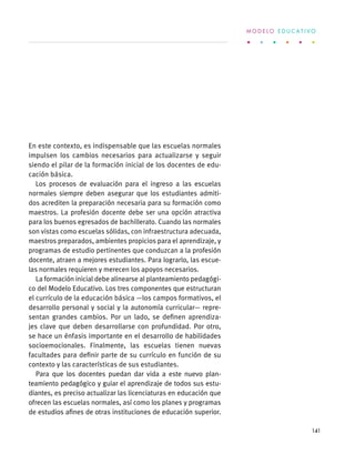 En este contexto, es indispensable que las escuelas normales
impulsen los cambios necesarios para actualizarse y seguir
siendo el pilar de la formación inicial de los docentes de edu-
cación básica.
Los procesos de evaluación para el ingreso a las escuelas
normales siempre deben asegurar que los estudiantes admiti-
dos acrediten la preparación necesaria para su formación como
maestros. La profesión docente debe ser una opción atractiva
para los buenos egresados de bachillerato. Cuando las normales
son vistas como escuelas sólidas, con infraestructura adecuada,
maestros preparados, ambientes propicios para el aprendizaje, y
programas de estudio pertinentes que conduzcan a la profesión
docente, atraen a mejores estudiantes. Para lograrlo, las escue-
las normales requieren y merecen los apoyos necesarios.
La formación inicial debe alinearse al planteamiento pedagógi-
co del Modelo Educativo. Los tres componentes que estructuran
el currículo de la educación básica —los campos formativos, el
desarrollo personal y social y la autonomía curricular— repre-
sentan grandes cambios. Por un lado, se definen aprendiza-
jes clave que deben desarrollarse con profundidad. Por otro,
se hace un énfasis importante en el desarrollo de habilidades
socioemocionales. Finalmente, las escuelas tienen nuevas
facultades para definir parte de su currículo en función de su
contexto y las características de sus estudiantes.
Para que los docentes puedan dar vida a este nuevo plan-
teamiento pedagógico y guiar el aprendizaje de todos sus estu-
diantes, es preciso actualizar las licenciaturas en educación que
ofrecen las escuelas normales, así como los planes y programas
de estudios afines de otras instituciones de educación superior.
M O D E L O E D U C A T I V O
141
 