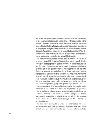 Los maestros deben desarrollar el dominio sobre los contenidos
de los aprendizajes clave, así como de las estrategias para trans-
mitirlos. También tienen que adquirir el conocimiento, las habili-
dades, las actitudes y los valores necesarios para desarrollar en
su propia persona y en los estudiantes las habilidades socioemo-
cionales. Por último, requieren la capacidad para identificar las
necesidades y características de sus estudiantes y aprovechar la
nueva autonomía curricular con una visión integral.
La formación inicial debe equipar a los maestros con las bases
pedagógicas y didácticas que les permitan poner en práctica los
principios pedagógicos en que se sustenta el Modelo Educativo.
Los docentes tienen que ser capaces de diseñar ambientes de
aprendizaje en los que se valore la heterogeneidad de los estu-
diantes y fomente su participación activa y motivada, promo-
viendo el trabajo colaborativo con empatía y respeto. Asimismo,
deben construir proyectos colaborativos basados en problemá-
ticas reales de su contexto, e interrelacionar asignaturas, áreas
de conocimiento y trayectos formativos con el fin de que, desde
una visión integradora, propicien aprendizajes para la vida.
De manera central, la formación inicial debe desarrollar en los
maestros la capacidad para aprender a aprender. Al igual que
a los estudiantes, el vertiginoso avance en el conocimiento y el
acelerado cambio social en el que vivimos obliga a los docen-
tes a seguir aprendiendo a lo largo de sus vidas. Ser maestro
implica aprender constantemente para poder ofrecer lo mejor a
sus estudiantes.
La enseñanza del inglés es una de las prioridades del nuevo
currículo porque es una herramienta indispensable para facili-
tar la interlocución en un mundo cada vez más interconectado,
142
 