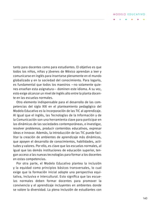 tanto para docentes como para estudiantes. El objetivo es que
todos los niños, niñas y jóvenes de México aprendan a leer y
comunicarse en inglés para insertarse plenamente en el mundo
globalizado y en la sociedad del conocimiento. Para logarlo,
es fundamental que todos los maestros —no solamente quie-
nes enseñan esta asignatura— dominen este idioma. A su vez,
esto exige alcanzar un nivel de inglés alto entre la planta docen-
te en las escuelas normales.
Otro elemento indispensable para el desarrollo de las com-
petencias del siglo XXI en el planteamiento pedagógico del
Modelo Educativo es la incorporación de las TIC al aprendizaje.
Al igual que el inglés, las Tecnologías de la Información y de
la Comunicación son una herramienta clave para participar en
las dinámicas de las sociedades contemporáneas, e investigar,
resolver problemas, producir contenidos educativos, expresar
ideas e innovar. Además, la introducción de las TIC puede faci-
litar la creación de ambientes de aprendizaje más dinámicos,
que apoyen el desarrollo de conocimientos, habilidades, acti-
tudes y valores. Por ello, es clave que las escuelas normales, al
igual que las demás instituciones de educación superior, ten-
gan acceso a las nuevas tecnologías para formar a los docentes
en estas competencias.
Por otra parte, el Modelo Educativo plantea la inclusión
y la equidad como principios básicos transversales, lo cual
exige que la formación inicial adopte una perspectiva equi-
tativa, inclusiva e intercultural. Esto significa que las escue-
las normales deben formar docentes para promover la
convivencia y el aprendizaje incluyentes en ambientes donde
se valore la diversidad. La plena inclusión de estudiantes con
M O D E L O E D U C A T I V O
143
 