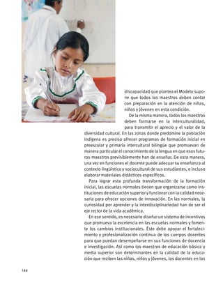 discapacidad que plantea el Modelo supo-
ne que todos los maestros deben contar
con preparación en la atención de niñas,
niños y jóvenes en esta condición.
De la misma manera, todos los maestros
deben formarse en la interculturalidad,
para transmitir el aprecio y el valor de la
diversidad cultural. En las zonas donde predomine la población
indígena es preciso ofrecer programas de formación inicial en
preescolar y primaria intercultural bilingüe que promuevan de
manera particular el conocimiento de la lengua en que esos futu-
ros maestros previsiblemente han de enseñar. De esta manera,
una vez en funciones el docente puede adecuar su enseñanza al
contexto lingüístico y sociocultural de sus estudiantes, e incluso
elaborar materiales didácticos específicos.
Para lograr esta profunda transformación de la formación
inicial, las escuelas normales tienen que organizarse como ins-
tituciones de educación superior y funcionar con la calidad nece-
saria para ofrecer opciones de innovación. En las normales, la
curiosidad por aprender y la interdisciplinariedad han de ser el
eje rector de la vida académica.
En ese sentido, es necesario diseñar un sistema de incentivos
que promueva la excelencia en las escuelas normales y fomen-
te los cambios institucionales. Éste debe apoyar el fortaleci-
miento y profesionalización continua de los cuerpos docentes
para que puedan desempeñarse en sus funciones de docencia
e investigación. Así como los maestros de educación básica y
media superior son determinantes en la calidad de la educa-
ción que reciben las niñas, niños y jóvenes, los docentes en las
144
 