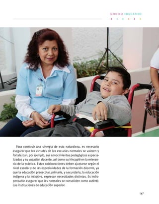 Para construir una sinergia de esta naturaleza, es necesario
asegurar que las virtudes de las escuelas normales se valoren y
fortalezcan, por ejemplo, sus conocimientos pedagógicos especia-
lizados y su vocación docente, así como su hincapié en la relevan-
cia de la práctica. Estas colaboraciones deben ajustarse según el
nivel escolar y de las especialidades de la formación docente, ya
que la educación preescolar, primaria, y secundaria, la educación
indígena y la inclusiva, expresan necesidades distintas. Es indis-
pensable asegurar que las normales se consoliden como auténti-
cas instituciones de educación superior.
M O D E L O E D U C A T I V O
147
 