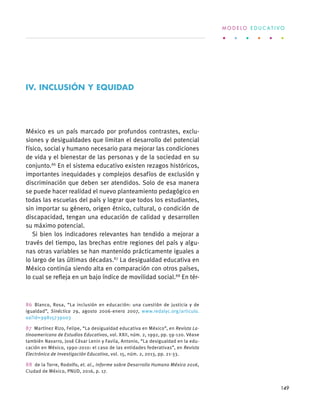 México es un país marcado por profundos contrastes, exclu-
siones y desigualdades que limitan el desarrollo del potencial
físico, social y humano necesario para mejorar las condiciones
de vida y el bienestar de las personas y de la sociedad en su
conjunto.86
En el sistema educativo existen rezagos históricos,
importantes inequidades y complejos desafíos de exclusión y
discriminación que deben ser atendidos. Solo de esa manera
se puede hacer realidad el nuevo planteamiento pedagógico en
todas las escuelas del país y lograr que todos los estudiantes,
sin importar su género, origen étnico, cultural, o condición de
discapacidad, tengan una educación de calidad y desarrollen
su máximo potencial.
Si bien los indicadores relevantes han tendido a mejorar a
través del tiempo, las brechas entre regiones del país y algu-
nas otras variables se han mantenido prácticamente iguales a
lo largo de las últimas décadas.87
La desigualdad educativa en
México continúa siendo alta en comparación con otros países,
lo cual se refleja en un bajo índice de movilidad social.88
En tér-
86 Blanco, Rosa, “La inclusión en educación: una cuestión de justicia y de
igualdad”, Sinéctica 29, agosto 2006-enero 2007, www.redalyc.org/articulo.
oa?id=99815739003
87  Martínez Rizo, Felipe, “La desigualdad educativa en México”, en Revista La-
tinoamericana de Estudios Educativos, vol. XXII, núm. 2, 1992, pp. 59-120. Véase
también Navarro, José César Lenin y Favila, Antonio, “La desigualdad en la edu-
cación en México, 1990-2010: el caso de las entidades federativas”, en Revista
Electrónica de Investigación Educativa, vol. 15, núm. 2, 2013, pp. 21-33.
88  de la Torre, Rodolfo, et. al., Informe sobre Desarrollo Humano México 2016,
Ciudad de México, PNUD, 2016, p. 17.
IV. INCLUSIÓN Y EQUIDAD
M O D E L O E D U C A T I V O
149
 
