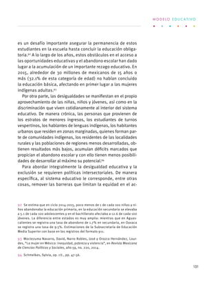 es un desafío importante asegurar la permanencia de estos
estudiantes en la escuela hasta concluir la educación obliga-
toria.92
A lo largo de los años, estos obstáculos en el acceso a
las oportunidades educativas y el abandono escolar han dado
lugar a la acumulación de un importante rezago educativo. En
2015, alrededor de 30 millones de mexicanos de 15 años o
más (32.1% de esta categoría de edad) no habían concluido
la educación básica, afectando en primer lugar a las mujeres
indígenas adultas.93
Por otra parte, las desigualdades se manifiestan en el propio
aprovechamiento de las niñas, niños y jóvenes, así como en la
discriminación que viven cotidianamente al interior del sistema
educativo. De manera crónica, las personas que provienen de
los estratos de menores ingresos, los estudiantes de turnos
vespertinos, los hablantes de lenguas indígenas, los habitantes
urbanos que residen en zonas marginadas, quienes forman par-
te de comunidades indígenas, los residentes de las localidades
rurales y las poblaciones de regiones menos desarrolladas, ob-
tienen resultados más bajos, acumulan déficits marcados que
propician el abandono escolar y con ello tienen menos posibili-
dades de desarrollar al máximo su potencial.94
Para abordar integralmente la desigualdad educativa y la
exclusión se requieren políticas intersectoriales. De manera
específica, al sistema educativo le corresponde, entre otras
cosas, remover las barreras que limitan la equidad en el ac-
92  Se estima que en ciclo 2014-2015, poco menos de 1 de cada 100 niñas y ni-
ños abandonaba la educación primaria, en la educación secundaria se elevaba
a 5.1 de cada 100 adolescentes y en el bachillerato afectaba a 12.6 de cada 100
jóvenes. La diferencia entre estados es muy amplia: mientras que en Aguas-
calientes se registra una tasa de abandono de 1.7% en secundaria, en Oaxaca
se registra una tasa de 9.5%. Estimaciones de la Subsecretaría de Educación
Media Superior con base en los registros del formato 911.
93  Moctezuma Navarro, David, Narro Robles, José y Orozco Hernández, Lour-
des, “La mujer en México: inequidad, pobreza y violencia”, en Revista Mexicana
de Ciencias Políticas y Sociales, año 59, no. 220, 2014.
94  Schmelkes, Sylvia, op. cit., pp. 47-56.
M O D E L O E D U C A T I V O
151
 