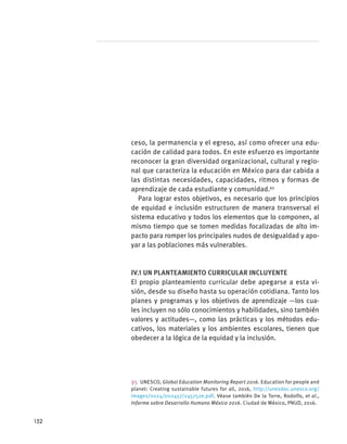 ceso, la permanencia y el egreso, así como ofrecer una edu-
cación de calidad para todos. En este esfuerzo es importante
reconocer la gran diversidad organizacional, cultural y regio-
nal que caracteriza la educación en México para dar cabida a
las distintas necesidades, capacidades, ritmos y formas de
aprendizaje de cada estudiante y comunidad.95
Para lograr estos objetivos, es necesario que los principios
de equidad e inclusión estructuren de manera transversal el
sistema educativo y todos los elementos que lo componen, al
mismo tiempo que se tomen medidas focalizadas de alto im-
pacto para romper los principales nudos de desigualdad y apo-
yar a las poblaciones más vulnerables.
IV.1 Un planteamiento curricular incluyente
El propio planteamiento curricular debe apegarse a esta vi-
sión, desde su diseño hasta su operación cotidiana. Tanto los
planes y programas y los objetivos de aprendizaje —los cua-
les incluyen no sólo conocimientos y habilidades, sino también
valores y actitudes—, como las prácticas y los métodos edu-
cativos, los materiales y los ambientes escolares, tienen que
obedecer a la lógica de la equidad y la inclusión.
95 UNESCO, Global Education Monitoring Report 2016. Education for people and
planet: Creating sustainable futures for all, 2016, http://unesdoc.unesco.org/
images/0024/002457/245752e.pdf. Véase también De la Torre, Rodolfo, et al.,
Informe sobre Desarrollo Humano México 2016. Ciudad de México, PNUD, 2016.
152
 