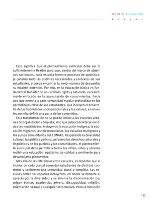 Esto significa que el planteamiento curricular debe ser lo
suficientemente flexible para que, dentro del marco de objeti-
vos nacionales, cada escuela fomente procesos de aprendiza-
je considerando las distintas necesidades y contextos de sus
estudiantes, y pueda encontrar la mejor manera de desarrollar
su máximo potencial. Por ello, en la educación básica es fun-
damental transitar de un currículo rígido y saturado, excesiva-
mente enfocado en la acumulación de conocimientos, hacia
uno que permita a cada comunidad escolar profundizar en los
aprendizajes clave de sus estudiantes, que incluyen el desarro-
llo de las habilidades socioemocionales y los valores, e incluso
les permita definir una parte de los contenidos.
Esta transformación no se puede limitar a las escuelas urba-
nas de organización completa, sino que debe concretarse en to-
das las modalidades, incluyendo la educación indígena, la edu-
cación migrante, las telesecundarias, las escuelas multigrado y
los cursos comunitarios del CONAFE. Respetando la diversidad
cultural, lungüística y étnica, así como los derechos culturales y
lingüísticos de los pueblos y las comunidades, el planteamien-
to curricular debe permitir a todos las niñas, niños y jóvenes
recibir una educación equitativa de calidad y pertinente para
desarrollarse plenamente.
Más allá de las diferencias entre escuelas, es deseable que al
interior de cada plantel converjan estudiantes de distintos con-
textos y conformen una comunidad plural y compleja. Las es-
cuelas deben ser espacios incluyentes, en donde se fomente el
aprecio por la diversidad y se elimine la discriminación por
origen étnico, apariencia, género, discapacidad, religión,
orientación sexual o cualquier otro motivo. Pero la inclusión
M O D E L O E D U C A T I V O
153
 