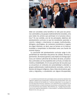 debe ser concebida como beneficio no sólo para las perso-
nas vulnerables y los grupos tradicionalmente excluidos, sino
para todos los actores que participan en el proceso educa-
tivo.96
En ese sentido, uno de los principales objetivos del
planteamiento curricular es que los estudiantes aprendan a
convivir, trabajar y relacionarse en grupos multiculturales,
bilingües, plurilingües, de contextos económicos y lugares
de origen distintos, es decir, que se formen en la intercul-
turalidad y comprendan la diversidad como una fuente de
enorme riqueza.
La concreción del planteamiento curricular exige la dis-
ponibilidad de materiales educativos de calidad, diversos y
pertinentes. De manera general, esto implica la entrega opor-
tuna y en número suficiente de los libros de texto, actualiza-
dos y alineados con los propósitos del currículo, en todos los
niveles y modalidades. En el caso particular de escuelas que
se encuentran en contextos de vulnerabilidad o atienden a
grupos poblacionales tradicionalmente excluidos, como ha-
blantes de lenguas indígenas, hijas e hijos de jornaleros agrí-
colas y migrantes, o estudiantes con alguna discapacidad,
96  La evidencia proveniente de la psicología social y las teorías del desarrollo
cognitivo sugieren que la exposición a “experiencias de diversidad” tiene, por
ejemplo, el potencial de desafiar las “creencias adquiridas” en una etapa crí-
tica del desarrollo personal. Asimismo, se ha advertido que la experiencia de
diversidad fomenta, a través de diversos mecanismos, una disposición a adop-
tar un pensamiento más complejo. Véase Bowman, N., “College diversity expe-
riences and cognitive development: a meta-analysis”, en Review of Educational
Research, 80, 2010, pp. 4-33.
154
 