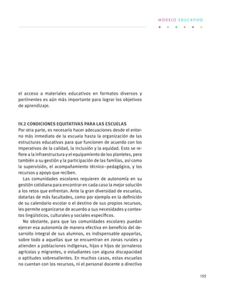 el acceso a materiales educativos en formatos diversos y
pertinentes es aún más importante para lograr los objetivos
de aprendizaje.
IV.2 Condiciones equitativas para las escuelas
Por otra parte, es necesario hacer adecuaciones desde el entor-
no más inmediato de la escuela hasta la organización de las
estructuras educativas para que funcionen de acuerdo con los
imperativos de la calidad, la inclusión y la equidad. Esto se re-
fiere a la infraestructura y el equipamiento de los planteles, pero
también a su gestión y la participación de las familias, así como
la supervisión, el acompañamiento técnico–pedagógico, y los
recursos y apoyo que reciben.
Las comunidades escolares requieren de autonomía en su
gestión cotidiana para encontrar en cada caso la mejor solución
a los retos que enfrentan. Ante la gran diversidad de escuelas,
dotarlas de más facultades, como por ejemplo en la definición
de su calendario escolar o el destino de sus propios recursos,
les permite organizarse de acuerdo a sus necesidades y contex-
tos lingüísticos, culturales y sociales específicos.
No obstante, para que las comunidades escolares puedan
ejercer esa autonomía de manera efectiva en beneficio del de-
sarrollo integral de sus alumnos, es indispensable apoyarlas,
sobre todo a aquellas que se encuentran en zonas rurales y
atienden a poblaciones indígenas, hijas e hijos de jornaleros
agrícolas y migrantes, o estudiantes con alguna discapacidad
o aptitudes sobresalientes. En muchos casos, estas escuelas
no cuentan con los recursos, ni el personal docente o directivo
M O D E L O E D U C A T I V O
155
 