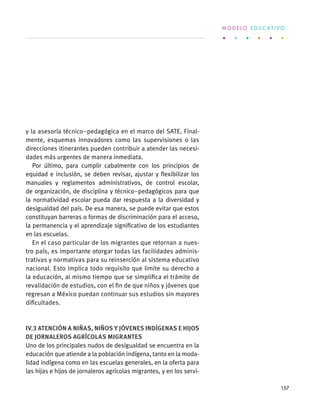 y la asesoría técnico–pedagógica en el marco del SATE. Final-
mente, esquemas innovadores como las supervisiones o las
direcciones itinerantes pueden contribuir a atender las necesi-
dades más urgentes de manera inmediata.
Por último, para cumplir cabalmente con los principios de
equidad e inclusión, se deben revisar, ajustar y flexibilizar los
manuales y reglamentos administrativos, de control escolar,
de organización, de disciplina y técnico–pedagógicos para que
la normatividad escolar pueda dar respuesta a la diversidad y
desigualdad del país. De esa manera, se puede evitar que estos
constituyan barreras o formas de discriminación para el acceso,
la permanencia y el aprendizaje significativo de los estudiantes
en las escuelas.
En el caso particular de los migrantes que retornan a nues-
tro país, es importante otorgar todas las facilidades adminis-
trativas y normativas para su reinserción al sistema educativo
nacional. Esto implica todo requisito que limite su derecho a
la educación, al mismo tiempo que se simplifica el trámite de
revalidación de estudios, con el fin de que niños y jóvenes que
regresan a México puedan continuar sus estudios sin mayores
dificultades.
IV.3 Atención a niñas, niños y jóvenes indígenas e hijos
de jornaleros agrícolas migrantes
Uno de los principales nudos de desigualdad se encuentra en la
educación que atiende a la población indígena, tanto en la moda-
lidad indígena como en las escuelas generales, en la oferta para
las hijas e hijos de jornaleros agrícolas migrantes, y en los servi-
M O D E L O E D U C A T I V O
157
 