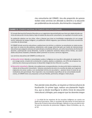 El Consejo Nacional de Fomento Educativo es un organismo descentralizado que tiene por objeto brindar ser-
vicios de educación inicial y básica, bajo el modelo de educación comunitaria, con equidad e inclusión social.
Su población objetivo son las niñas, niños y jóvenes que viven en localidades marginadas y/o con rezago
social, hablantes de lengua indígena, y la población infantil migrante, que enfrenta condiciones económicas
y sociales de desventaja.
El CONAFE brinda servicios educativos a poblaciones de mínimo 5 y máximo 29 estudiantes en edad escolar,
que viven en zonas de alta pobreza, aislamiento y alto rezago social del país, por medio de intervenciones
educativas que aseguren procesos de aprendizaje y enseñanza eficaces, así como mecanismos de formación
docente y participación social eficientes. Cuando la población existente rebasa dichos límites, las autori-
dades educativas estatales y federales deben promover el acceso a servicios regulares.
Los servicios educativos del CONAFE se enfocan en:
a) Educación inicial. Atiende a comunidades rurales e indígenas con muy alto o alto grado de marginación
y/o rezago social, a través de la orientación a madres, padres y cuidadores, con el fin de enriquecer las
prácticas de crianza que promuevan el desarrollo integral de los niños de 0 a 4 años.
b) Educación comunitaria. Atiende a las poblaciones correspondientes a la educación básica mediante los
Líderes de la Educación Comunitaria —jóvenes voluntarios de entre 16 y 29 años de edad, por lo general
originarios de zonas rurales y con escolaridad mínima de secundaria—, quienes tienen la tarea de ser
mediadores del aprendizaje. Para responder a las necesidades específicas de las comunidades benefi-
ciarias, el CONAFE tiene una propuesta curricular flexible, pertinente, bilingüe e intercultural.
Cuadro 15. Consejo Nacional de Fomento Educativo (CONAFE)
cios comunitarios del CONAFE. Una alta proporción de quienes
reciben estos servicios ven afectado su derecho a la educación
por problemáticas de exclusión, discriminación e inequidad.97
Para atender estos desafíos, se requiere un intenso esfuerzo de
focalización. En primer lugar, realizar una planeación lingüís-
tica, que va desde reconfigurar la oferta inicial de educación
intercultural y bilingüe, para asegurar que los docentes tengan
97 La mitad de los maestros de las escuelas indígenas no cuenta con
grado de licenciatura. Sólo 22 normales del país tienen la licenciatura en
Educación Primaria Intercultural Bilingüe. Además no hay una oferta simi-
lar para los docentes de preescolar indígena. Véase Schmelkes, op. cit.,
47-56.
158
 