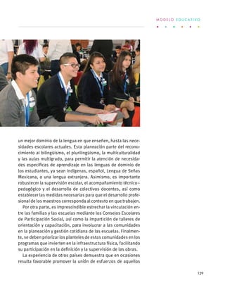 un mejor dominio de la lengua en que enseñen, hasta las nece-
sidades escolares actuales. Esta planeación parte del recono-
cimiento al bilingüismo, el plurilingüismo, la multiculturalidad
y las aulas multigrado, para permitir la atención de necesida-
des específicas de aprendizaje en las lenguas de dominio de
los estudiantes, ya sean indígenas, español, Lengua de Señas
Mexicana, o una lengua extranjera. Asimismo, es importante
robustecer la supervisión escolar, el acompañamiento técnico–
pedagógico y el desarrollo de colectivos docentes, así como
establecer las medidas necesarias para que el desarrollo profe-
sional de los maestros corresponda al contexto en que trabajen.
Por otra parte, es imprescindible estrechar la vinculación en-
tre las familias y las escuelas mediante los Consejos Escolares
de Participación Social, así como la impartición de talleres de
orientación y capacitación, para involucrar a las comunidades
en la planeación y gestión cotidiana de las escuelas. Finalmen-
te, se deben priorizar los planteles de estas comunidades en los
programas que invierten en la infraestructura física, facilitando
su participación en la definición y la supervisión de las obras.
La experiencia de otros países demuestra que en ocasiones
resulta favorable promover la unión de esfuerzos de aquellos
M O D E L O E D U C A T I V O
159
 