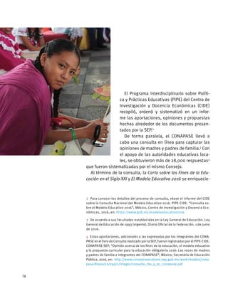 El Programa Interdisciplinario sobre Políti-
ca y Prácticas Educativas (PIPE) del Centro de
Investigación y Docencia Económicas (CIDE)
recopiló, ordenó y sistematizó en un infor-
me las aportaciones, opiniones y propuestas
hechas alrededor de los documentos presen-
tados por la SEP.2
De forma paralela, el CONAPASE llevó a
cabo una consulta en línea para capturar las
opiniones de madres y padres de familia.3
Con
el apoyo de las autoridades educativas loca-
les, se obtuvieron más de 28,000 respuestas4
que fueron sistematizadas por el mismo Consejo.
Al término de la consulta, la Carta sobre los Fines de la Edu-
cación en el Siglo XXI y El Modelo Educativo 2016 se enriquecie-
2  Para conocer los detalles del proceso de consulta, véase el informe del CIDE
sobre la Consulta Nacional del Modelo Educativo 2016. PIPE-CIDE. “Consulta so-
bre el Modelo Educativo 2016”, México, Centro de Investigación y Docencia Eco-
nómicas, 2016, en: https://www.gob.mx/modeloeducativo2016
3  De acuerdo a sus facultades establecidas en la Ley General de Educación. Ley
General de Educación de 1993 (vigente), Diario Oficial de la Federación, 1 de junio
de 2016.
4  Estas aportaciones, adicionales a las expresadas por los integrantes del CONA-
PASE en el Foro de Consulta realizado por la SEP, fueron registradas por el PIPE-CIDE.
CONAPASE-SEP, “Opinión acerca de los fines de la educación, el modelo educativo
y la propuesta curricular para la educación obligatoria 2016: Las voces de madres
y padres de familia e integrantes del CONAPASE”, México, Secretaría de Educación
Pública, 2016, en: http://www.consejosescolares.sep.gob.mx/work/models/cona-
pase/Resource/799/1/images/consulta_me_y_pc_conapase.pdf
16
 