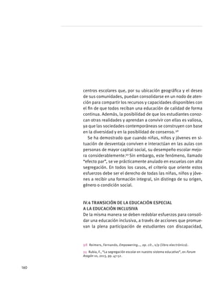centros escolares que, por su ubicación geográfica y el deseo
de sus comunidades, puedan consolidarse en un nodo de aten-
ción para compartir los recursos y capacidades disponibles con
el fin de que todos reciban una educación de calidad de forma
continua. Además, la posibilidad de que los estudiantes conoz-
can otras realidades y aprendan a convivir con ellas es valiosa,
ya que las sociedades contemporáneas se construyen con base
en la diversidad y en la posibilidad de consenso. 98
Se ha demostrado que cuando niñas, niños y jóvenes en si-
tuación de desventaja conviven e interactúan en las aulas con
personas de mayor capital social, su desempeño escolar mejo-
ra considerablemente.99
Sin embargo, este fenómeno, llamado
“efecto par”, se ve prácticamente anulado en escuelas con alta
segregación. En todos los casos, el criterio que oriente estos
esfuerzos debe ser el derecho de todas las niñas, niños y jóve-
nes a recibir una formación integral, sin distingo de su origen,
género o condición social.
IV.4 Transición de la educación especial
a la educación inclusiva
De la misma manera se deben redoblar esfuerzos para consoli-
dar una educación inclusiva, a través de acciones que promue-
van la plena participación de estudiantes con discapacidad,
98  Reimers, Fernando, Empowering…, op. cit., s/p (libro electrónico).
99  Rubia, F., “La segregación escolar en nuestro sistema educativo”, en Forum
Aragón 10, 2013, pp. 47-52.
160
 