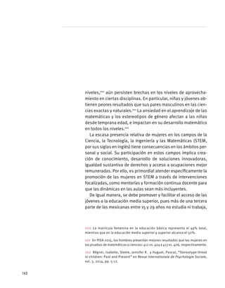 niveles,100
aún persisten brechas en los niveles de aprovecha-
miento en ciertas disciplinas. En particular, niñas y jóvenes ob-
tienen peores resultados que sus pares masculinos en las cien-
cias exactas y naturales.101
La ansiedad en el aprendizaje de las
matemáticas y los estereotipos de género afectan a las niñas
desde temprana edad, e impactan en su desarrollo matemático
en todos los niveles.102
La escasa presencia relativa de mujeres en los campos de la
Ciencia, la Tecnología, la Ingeniería y las Matemáticas (STEM,
por sus siglas en inglés) tiene consecuencias en los ámbitos per-
sonal y social. Su participación en estos campos implica crea-
ción de conocimiento, desarrollo de soluciones innovadoras,
igualdad sustantiva de derechos y acceso a ocupaciones mejor
remuneradas. Por ello, es primordial atender específicamente la
promoción de las mujeres en STEM a través de intervenciones
focalizadas, como mentorías y formación continua docente para
que las dinámicas en las aulas sean más incluyentes.
De igual manera, se debe promover y facilitar el acceso de las
jóvenes a la educación media superior, pues más de una tercera
parte de las mexicanas entre 15 y 29 años no estudia ni trabaja,
100 La matrícula femenina en la educación básica representa el 49% total,
mientras que en la educación media superior y superior alcanza el 50%.
101  En PISA 2015, los hombres presentan mejores resultados que las mujeres en
las pruebas de matemáticas y ciencias: 412 vs. 404 y 413 vs. 406, respectivamente.
102  Régner, Isabelle, Steele, Jennifer R. y Huguet, Pascal, “Stereotype threat
in children: Past and Present” en Revue Internationale de Psychologie Sociale,
vol. 3, 2014, pp. 5-12.
162
 