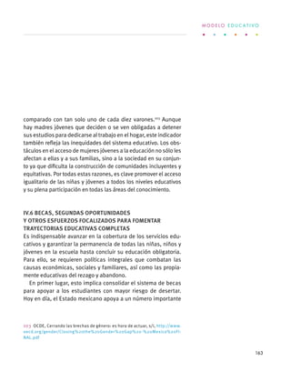 comparado con tan solo uno de cada diez varones.103
Aunque
hay madres jóvenes que deciden o se ven obligadas a detener
sus estudios para dedicarse al trabajo en el hogar, este indicador
también refleja las inequidades del sistema educativo. Los obs-
táculos en el acceso de mujeres jóvenes a la educación no sólo les
afectan a ellas y a sus familias, sino a la sociedad en su conjun-
to ya que dificulta la construcción de comunidades incluyentes y
equitativas. Por todas estas razones, es clave promover el acceso
igualitario de las niñas y jóvenes a todos los niveles educativos
y su plena participación en todas las áreas del conocimiento.
IV.6 Becas, segundas oportunidades
y otros esfuerzos focalizados para fomentar
trayectorias educativas completas
Es indispensable avanzar en la cobertura de los servicios edu-
cativos y garantizar la permanencia de todas las niñas, niños y
jóvenes en la escuela hasta concluir su educación obligatoria.
Para ello, se requieren políticas integrales que combatan las
causas económicas, sociales y familiares, así como las propia-
mente educativas del rezago y abandono.
En primer lugar, esto implica consolidar el sistema de becas
para apoyar a los estudiantes con mayor riesgo de desertar.
Hoy en día, el Estado mexicano apoya a un número importante
103  OCDE, Cerrando las brechas de género: es hora de actuar, s/i, http://www.
oecd.org/gender/Closing%20the%20Gender%20Gap%20-%20Mexico%20FI-
NAL.pdf
M O D E L O E D U C A T I V O
163
 