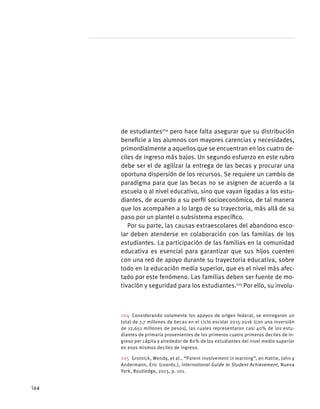 de estudiantes104
pero hace falta asegurar que su distribución
beneficie a los alumnos con mayores carencias y necesidades,
primordialmente a aquellos que se encuentran en los cuatro de-
ciles de ingreso más bajos. Un segundo esfuerzo en este rubro
debe ser el de agilizar la entrega de las becas y procurar una
oportuna dispersión de los recursos. Se requiere un cambio de
paradigma para que las becas no se asignen de acuerdo a la
escuela o al nivel educativo, sino que vayan ligadas a los estu-
diantes, de acuerdo a su perfil socioeconómico, de tal manera
que los acompañen a lo largo de su trayectoria, más allá de su
paso por un plantel o subsistema específico.
Por su parte, las causas extraescolares del abandono esco-
lar deben atenderse en colaboración con las familias de los
estudiantes. La participación de las familias en la comunidad
educativa es esencial para garantizar que sus hijos cuenten
con una red de apoyo durante su trayectoria educativa, sobre
todo en la educación media superior, que es el nivel más afec-
tado por este fenómeno. Las familias deben ser fuente de mo-
tivación y seguridad para los estudiantes.105
Por ello, su involu-
104  Considerando solamente los apoyos de origen federal, se entregaron un
total de 7.7 millones de becas en el ciclo escolar 2015-2016 (con una inversión
de 12,651 millones de pesos), las cuales representaron casi 40% de los estu-
diantes de primaria provenientes de los primeros cuatro primeros deciles de in-
greso per cápita y alrededor de 80% de los estudiantes del nivel medio superior
en esos mismos deciles de ingreso.
105  Grolnick, Wendy, et al., “Parent involvement in learning”, en Hattie, John y
Andermann, Eric (coords.), International Guide to Student Achievement, Nueva
York, Routledge, 2013, p. 101.
164
 