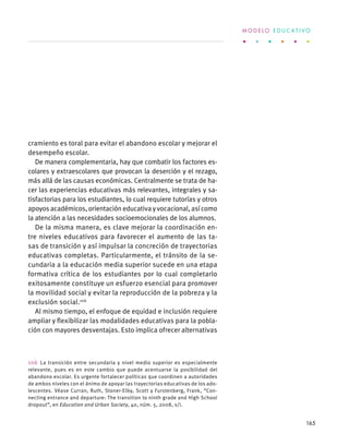 cramiento es toral para evitar el abandono escolar y mejorar el
desempeño escolar.
De manera complementaria, hay que combatir los factores es-
colares y extraescolares que provocan la deserción y el rezago,
más allá de las causas económicas. Centralmente se trata de ha-
cer las experiencias educativas más relevantes, integrales y sa-
tisfactorias para los estudiantes, lo cual requiere tutorías y otros
apoyosacadémicos,orientacióneducativayvocacional,asícomo
la atención a las necesidades socioemocionales de los alumnos.
De la misma manera, es clave mejorar la coordinación en-
tre niveles educativos para favorecer el aumento de las ta-
sas de transición y así impulsar la concreción de trayectorias
educativas completas. Particularmente, el tránsito de la se-
cundaria a la educación media superior sucede en una etapa
formativa crítica de los estudiantes por lo cual completarlo
exitosamente constituye un esfuerzo esencial para promover
la movilidad social y evitar la reproducción de la pobreza y la
exclusión social.106
Al mismo tiempo, el enfoque de equidad e inclusión requiere
ampliar y flexibilizar las modalidades educativas para la pobla-
ción con mayores desventajas. Esto implica ofrecer alternativas
106 La transición entre secundaria y nivel medio superior es especialmente
relevante, pues es en este cambio que puede acentuarse la posibilidad del
abandono escolar. Es urgente fortalecer políticas que coordinen a autoridades
de ambos niveles con el ánimo de apoyar las trayectorias educativas de los ado-
lescentes. Véase Curran, Ruth, Stoner-Elby, Scott y Furstenberg, Frank, “Con-
necting entrance and departure: The transition to ninth grade and High School
dropout”, en Education and Urban Society, 40, núm. 5, 2008, s/i.
M O D E L O E D U C A T I V O
165
 