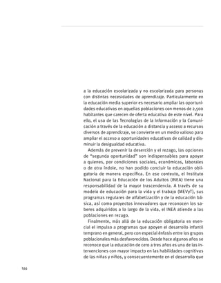 a la educación escolarizada y no escolarizada para personas
con distintas necesidades de aprendizaje. Particularmente en
la educación media superior es necesario ampliar las oportuni-
dades educativas en aquellas poblaciones con menos de 2,500
habitantes que carecen de oferta educativa de este nivel. Para
ello, el uso de las Tecnologías de la Información y la Comuni-
cación a través de la educación a distancia y acceso a recursos
diversos de aprendizaje, se convierte en un medio valioso para
ampliar el acceso a oportunidades educativas de calidad y dis-
minuir la desigualdad educativa.
Además de prevenir la deserción y el rezago, las opciones
de “segunda oportunidad” son indispensables para apoyar
a quienes, por condiciones sociales, económicas, laborales
o de otra índole, no han podido concluir la educación obli-
gatoria de manera específica. En ese contexto, el Instituto
Nacional para la Educación de los Adultos (INEA) tiene una
responsabilidad de la mayor trascendencia. A través de su
modelo de educación para la vida y el trabajo (MEVyT), sus
programas regulares de alfabetización y de la educación bá-
sica, así como proyectos innovadores que reconocen los sa-
beres adquiridos a lo largo de la vida, el INEA atiende a las
poblaciones en rezago.
Finalmente, más allá de la educación obligatoria es esen-
cial el impulso a programas que apoyen el desarrollo infantil
temprano en general, pero con especial énfasis entre los grupos
poblacionales más desfavorecidos. Desde hace algunos años se
reconoce que la educación de cero a tres años es una de las in-
tervenciones con mayor impacto en las habilidades cognitivas
de las niñas y niños, y consecuentemente en el desarrollo que
166
 