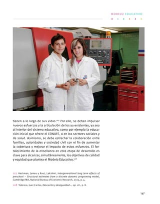 tienen a lo largo de sus vidas.107
Por ello, se deben impulsar
nuevos esfuerzos y la articulación de los ya existentes, ya sea
al interior del sistema educativo, como por ejemplo la educa-
ción inicial que ofrece el CONAFE, o en los sectores sociales y
de salud. Asimismo, se debe estrechar la colaboración entre
familias, autoridades y sociedad civil con el fin de aumentar
la cobertura y mejorar el impacto de estos esfuerzos. El for-
talecimiento de la enseñanza en esta etapa de desarrollo es
clave para alcanzar, simultáneamente, los objetivos de calidad
y equidad que plantea el Modelo Educativo.108
107 Heckman, James y Raut, Lakshmi, Intergenerational long term effects of
preschool – Structural estimates from a discrete dynamic programing model,
Cambridge MA, National Bureau of Economic Research, 2013, p. 4.
108  Tedesco, Juan Carlos, Educación y desigualdad…, op. cit., p. 8.
M O D E L O E D U C A T I V O
167
 